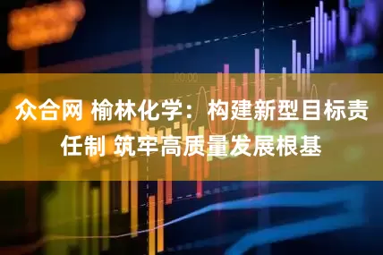 众合网 榆林化学：构建新型目标责任制 筑牢高质量发展根基