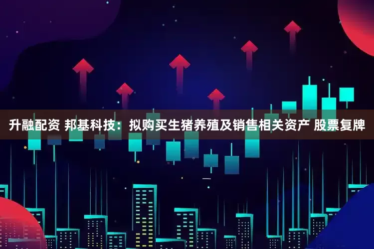 升融配资 邦基科技：拟购买生猪养殖及销售相关资产 股票复牌