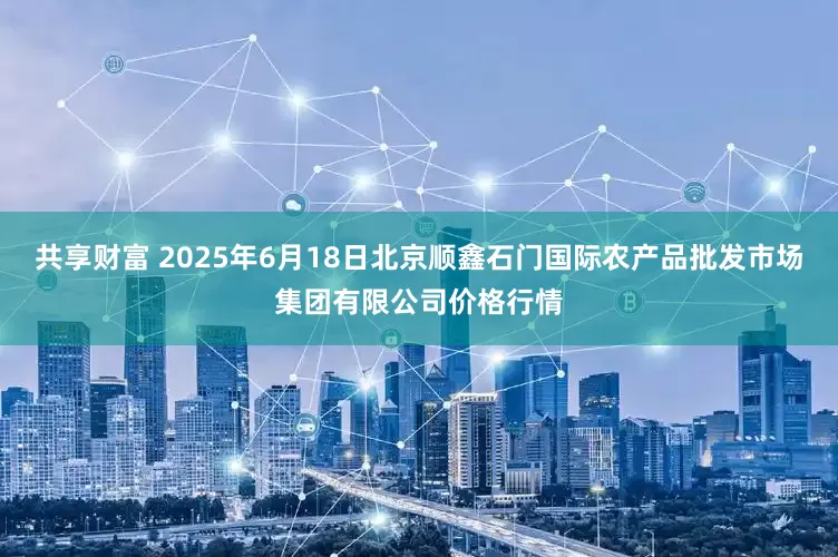共享财富 2025年6月18日北京顺鑫石门国际农产品批发市场集团有限公司价格行情