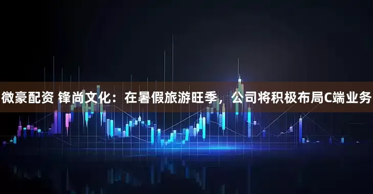 微豪配资 锋尚文化：在暑假旅游旺季，公司将积极布局C端业务