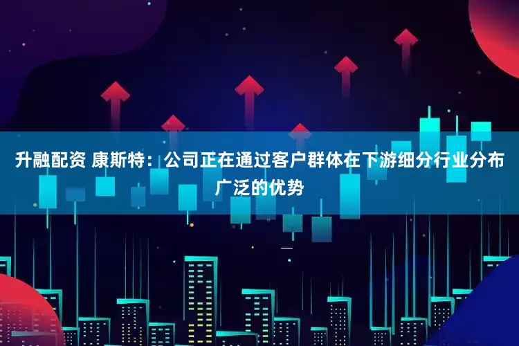 升融配资 康斯特：公司正在通过客户群体在下游细分行业分布广泛的优势