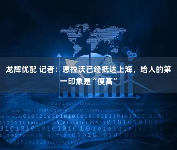 龙辉优配 记者：恩拉沃已经抵达上海，给人的第一印象是“瘦高”