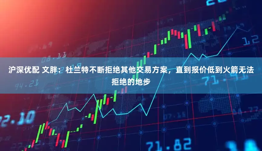 沪深优配 文胖：杜兰特不断拒绝其他交易方案，直到报价低到火箭无法拒绝的地步