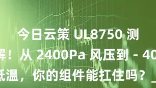 今日云策 UL8750 测试全拆解！从 2400Pa 风压到 - 40℃低温，你的组件能扛住吗？_要求_标准_认证