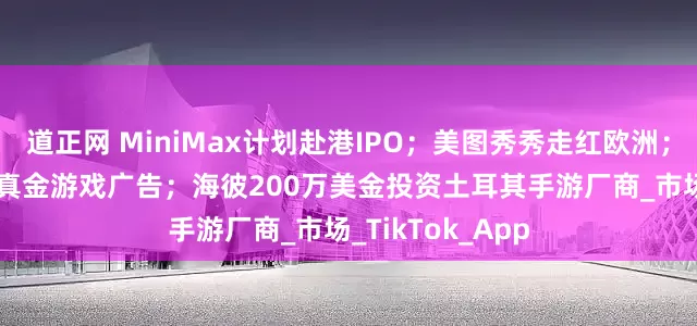 道正网 MiniMax计划赴港IPO；美图秀秀走红欧洲；Meta开放印度真金游戏广告；海彼200万美金投资土耳其手游厂商_市场_TikTok_App