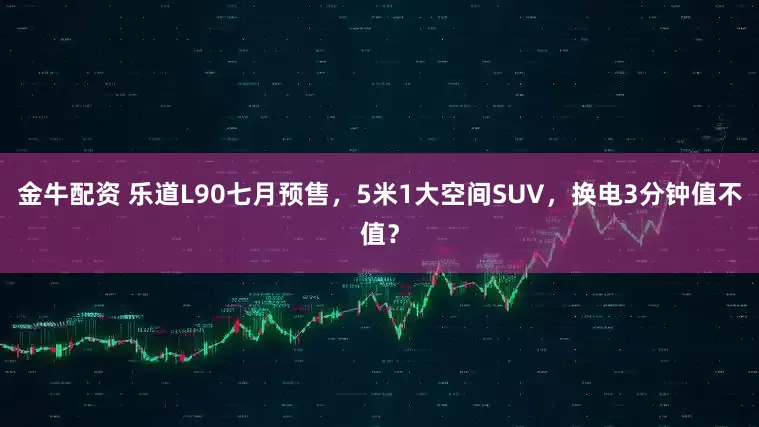 金牛配资 乐道L90七月预售，5米1大空间SUV，换电3分钟值不值？