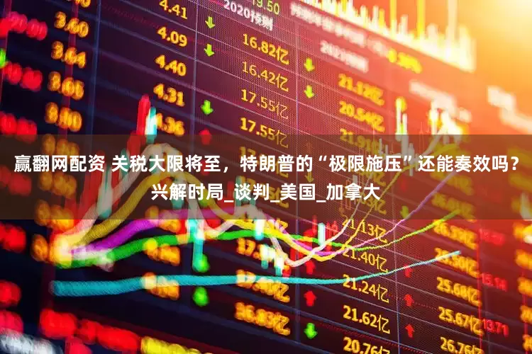 赢翻网配资 关税大限将至，特朗普的“极限施压”还能奏效吗？兴解时局_谈判_美国_加拿大
