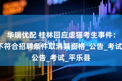 华瑞优配 桂林回应虐猫考生事件：当事人不符合招聘条件取消其资格_公告_考试_平乐县