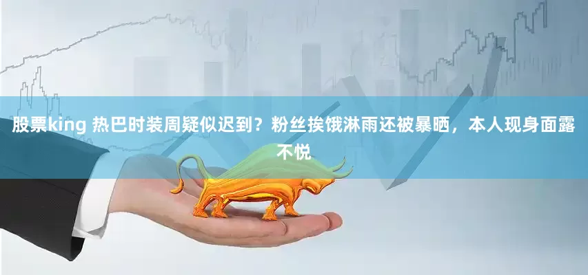 股票king 热巴时装周疑似迟到？粉丝挨饿淋雨还被暴晒，本人现身面露不悦