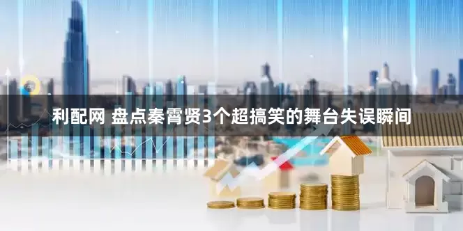 利配网 盘点秦霄贤3个超搞笑的舞台失误瞬间