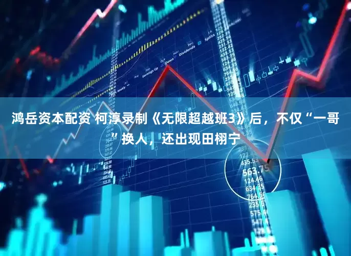 鸿岳资本配资 柯淳录制《无限超越班3》后，不仅“一哥”换人，还出现田栩宁