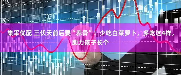 集采优配 三伏天前后要“养骨”！少吃白菜萝卜，多吃这4样，助力孩子长个