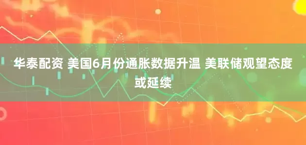 华泰配资 美国6月份通胀数据升温 美联储观望态度或延续