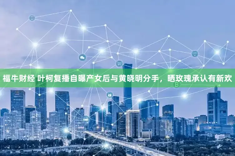 福牛财经 叶柯复播自曝产女后与黄晓明分手，晒玫瑰承认有新欢