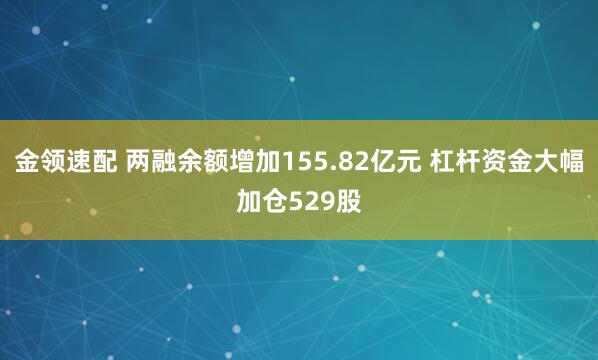 金领速配 两融余额增加155.82亿元 杠杆资金大幅加仓529股
