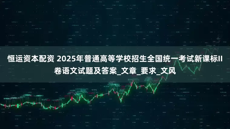 恒运资本配资 2025年普通高等学校招生全国统一考试新课标II卷语文试题及答案_文章_要求_文风