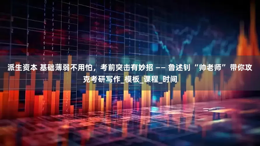 派生资本 基础薄弱不用怕，考前突击有妙招 —— 鲁述钊 “帅老师” 带你攻克考研写作_模板_课程_时间