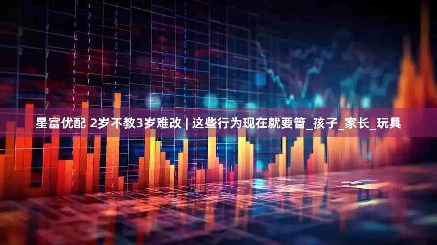星富优配 2岁不教3岁难改 | 这些行为现在就要管_孩子_家长_玩具