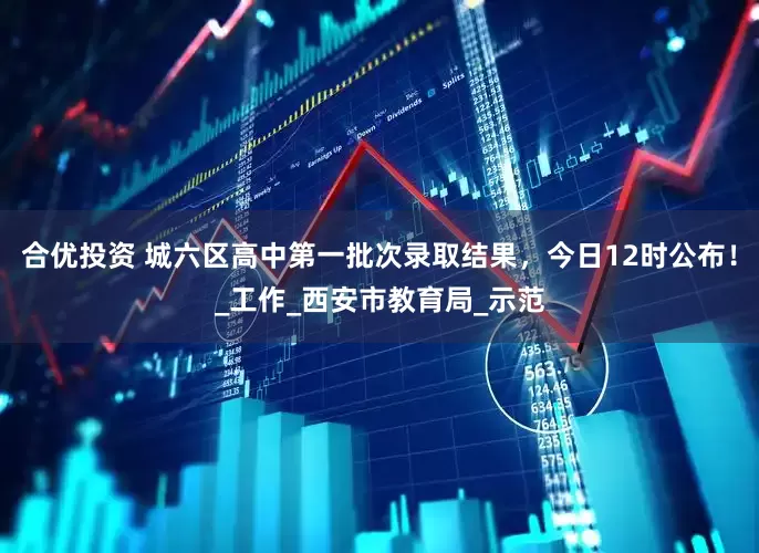 合优投资 城六区高中第一批次录取结果，今日12时公布！_工作_西安市教育局_示范