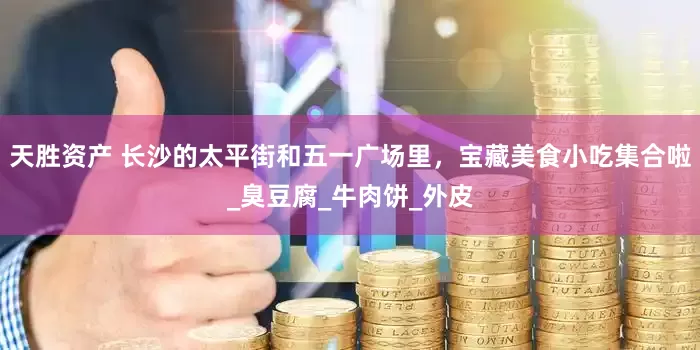 天胜资产 长沙的太平街和五一广场里，宝藏美食小吃集合啦_臭豆腐_牛肉饼_外皮