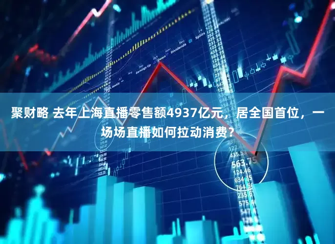 聚财略 去年上海直播零售额4937亿元，居全国首位，一场场直播如何拉动消费？