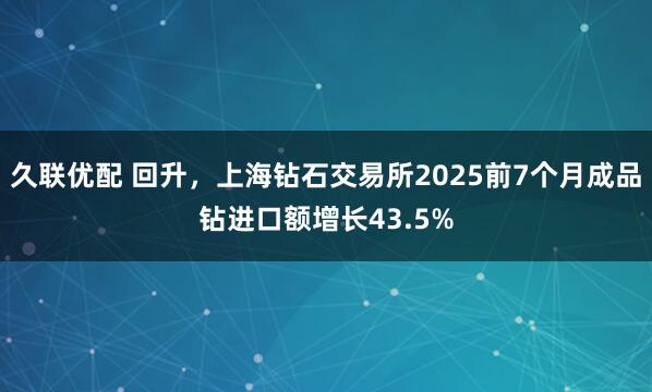 久联优配 回升，上海钻石交易所2025前7个月成品钻进口额增长43.5%
