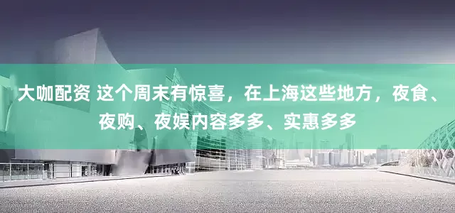 大咖配资 这个周末有惊喜，在上海这些地方，夜食、夜购、夜娱内容多多、实惠多多
