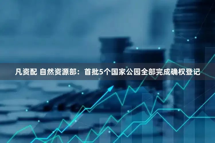 凡资配 自然资源部：首批5个国家公园全部完成确权登记