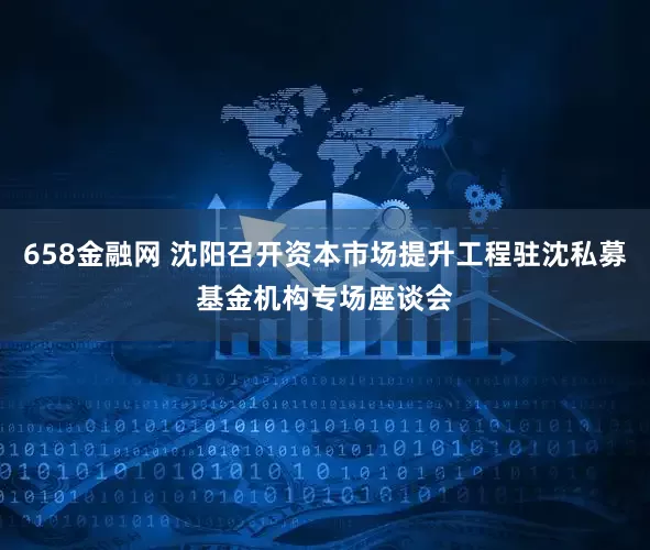 658金融网 沈阳召开资本市场提升工程驻沈私募基金机构专场座谈会