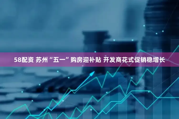 58配资 苏州“五一”购房迎补贴 开发商花式促销稳增长