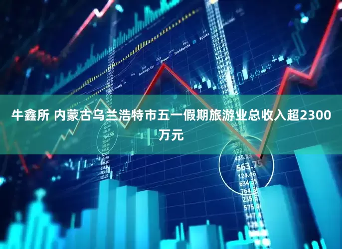 牛鑫所 内蒙古乌兰浩特市五一假期旅游业总收入超2300万元