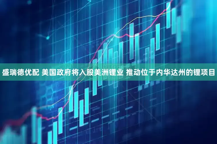 盛瑞德优配 美国政府将入股美洲锂业 推动位于内华达州的锂项目