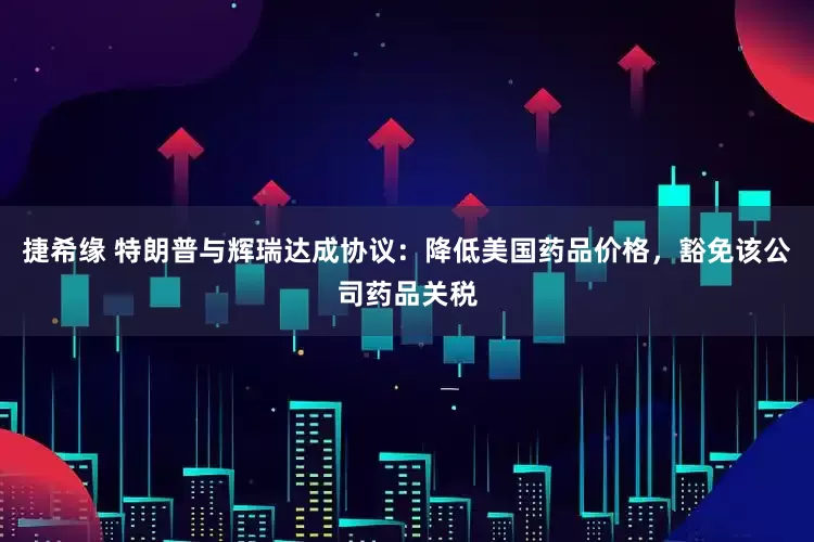 捷希缘 特朗普与辉瑞达成协议：降低美国药品价格，豁免该公司药品关税