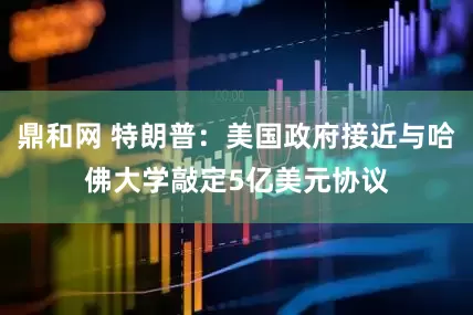 鼎和网 特朗普：美国政府接近与哈佛大学敲定5亿美元协议