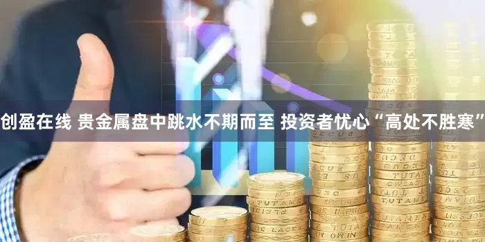 创盈在线 贵金属盘中跳水不期而至 投资者忧心“高处不胜寒”