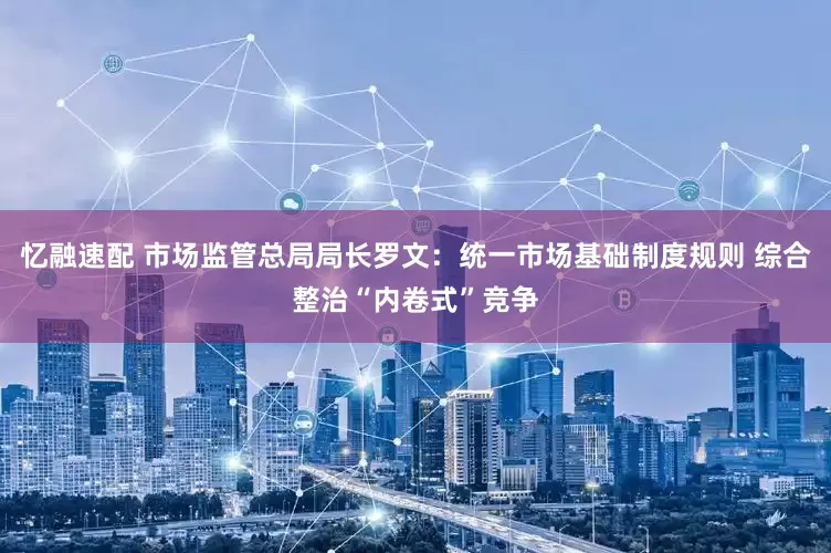 忆融速配 市场监管总局局长罗文:统一市场基础制度规则 综合整治“内卷式”竞争