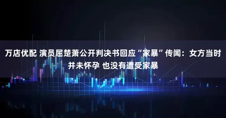 万店优配 演员屈楚萧公开判决书回应“家暴”传闻:女方当时并未怀孕 也没有遭受家暴