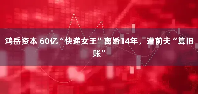 鸿岳资本 60亿“快递女王”离婚14年，遭前夫“算旧账”