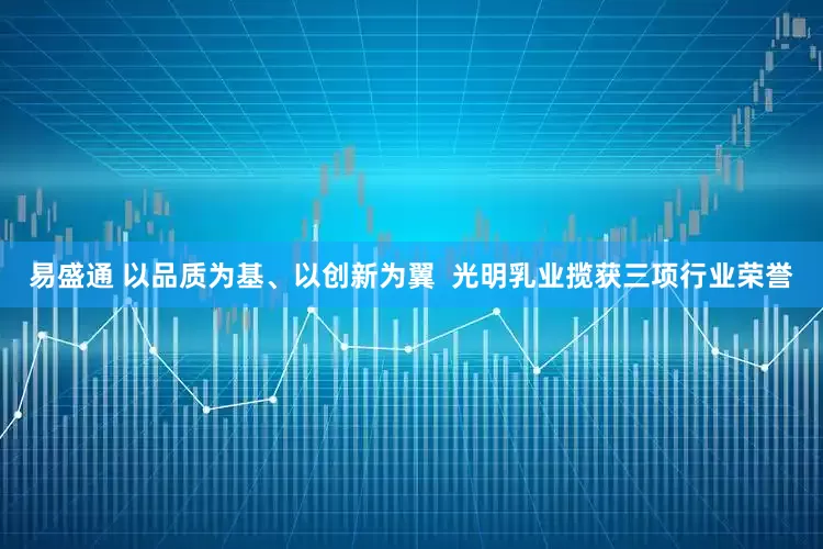 易盛通 以品质为基、以创新为翼 光明乳业揽获三项行业荣誉