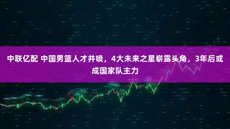 中联亿配 中国男篮人才井喷，4大未来之星崭露头角，3年后或成国家队主力