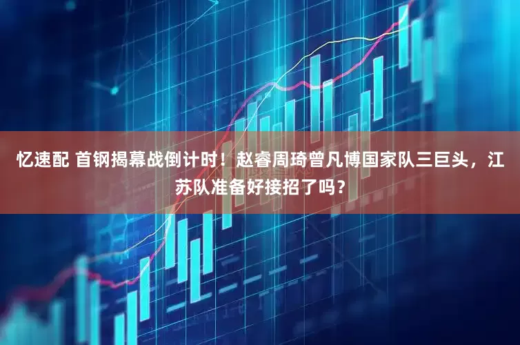 忆速配 首钢揭幕战倒计时！赵睿周琦曾凡博国家队三巨头，江苏队准备好接招了吗？