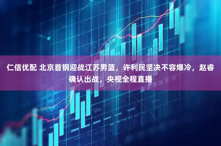 仁信优配 北京首钢迎战江苏男篮,许利民坚决不容爆冷,赵睿确认出战,央视全程直播