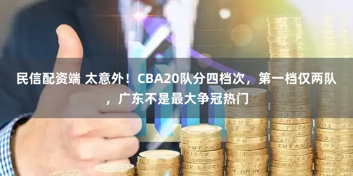 民信配资端 太意外！CBA20队分四档次，第一档仅两队，广东不是最大争冠热门