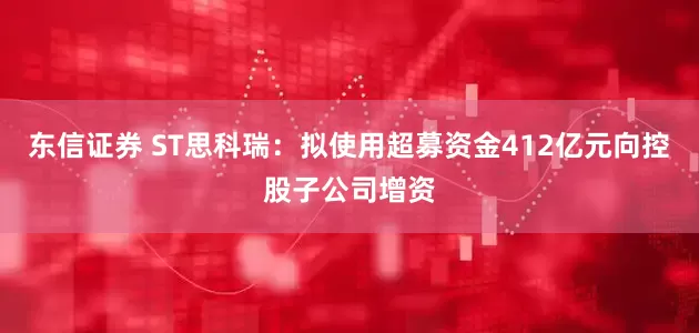 东信证券 ST思科瑞：拟使用超募资金412亿元向控股子公司增资