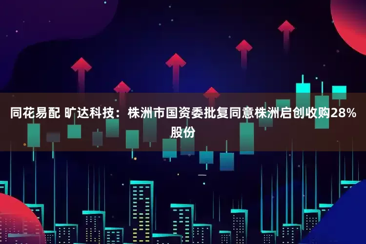 同花易配 旷达科技：株洲市国资委批复同意株洲启创收购28%股份