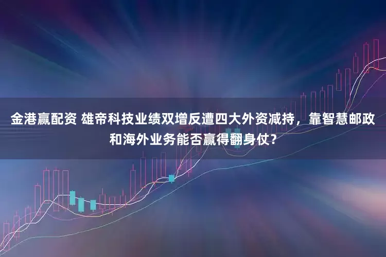 金港赢配资 雄帝科技业绩双增反遭四大外资减持，靠智慧邮政和海外业务能否赢得翻身仗？