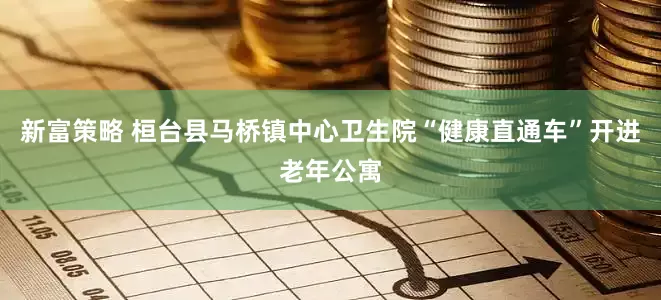 新富策略 桓台县马桥镇中心卫生院“健康直通车”开进老年公寓