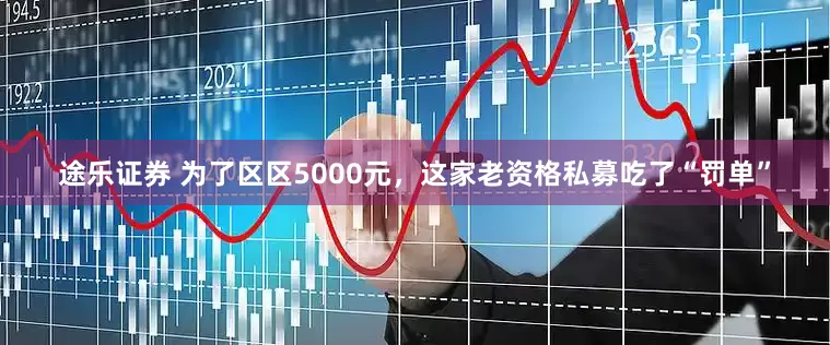 途乐证券 为了区区5000元，这家老资格私募吃了“罚单”