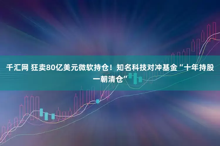 千汇网 狂卖80亿美元微软持仓！知名科技对冲基金“十年持股一朝清仓”