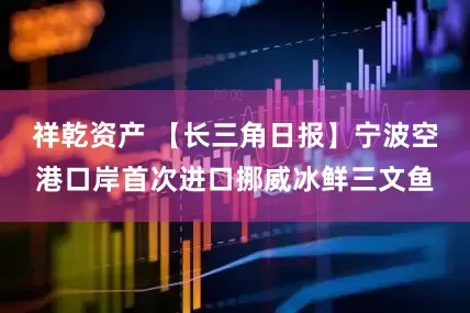 祥乾资产 【长三角日报】宁波空港口岸首次进口挪威冰鲜三文鱼